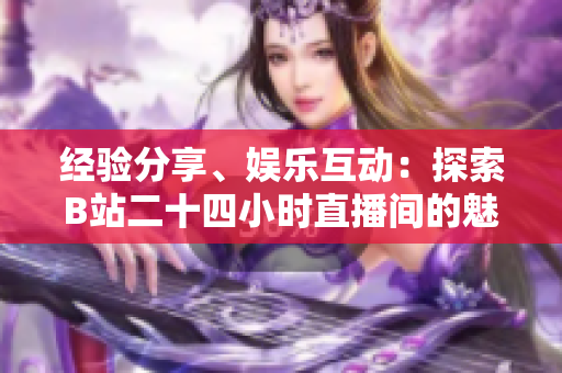 经验分享、娱乐互动：探索B站二十四小时直播间的魅力