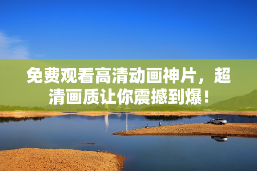 免费观看高清动画神片，超清画质让你震撼到爆！