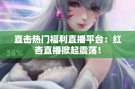 直击热门福利直播平台：红杏直播掀起震荡！