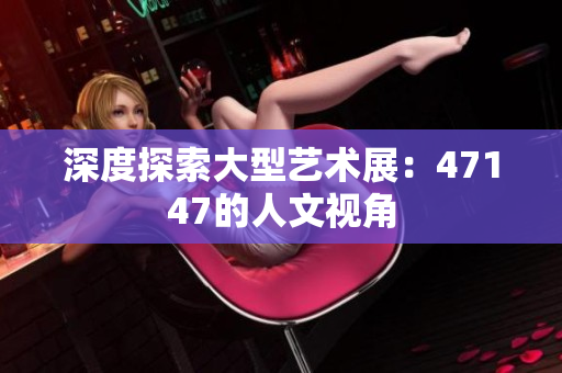 深度探索大型艺术展：47147的人文视角