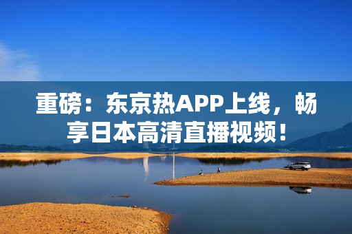 重磅：东京热APP上线，畅享日本高清直播视频！
