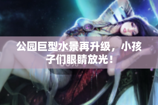 公园巨型水景再升级，小孩子们眼睛放光！