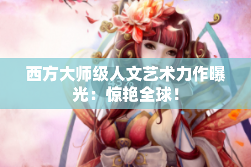 西方大师级人文艺术力作曝光：惊艳全球！