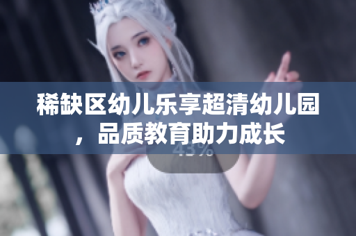 稀缺区幼儿乐享超清幼儿园，品质教育助力成长