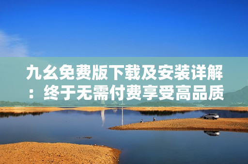 九幺免费版下载及安装详解：终于无需付费享受高品质软件！