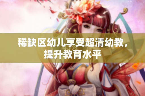 稀缺区幼儿享受超清幼教，提升教育水平