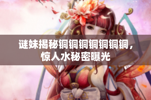 谜妹揭秘铜铜铜铜铜铜铜，惊人水秘密曝光