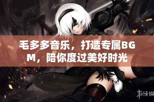 毛多多音乐，打造专属BGM，陪你度过美好时光