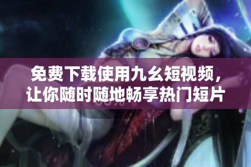免费下载使用九幺短视频，让你随时随地畅享热门短片