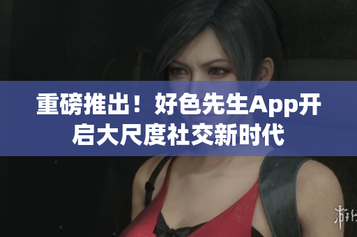 重磅推出！好色先生App开启大尺度社交新时代