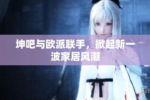 坤吧与欧派联手，掀起新一波家居风潮