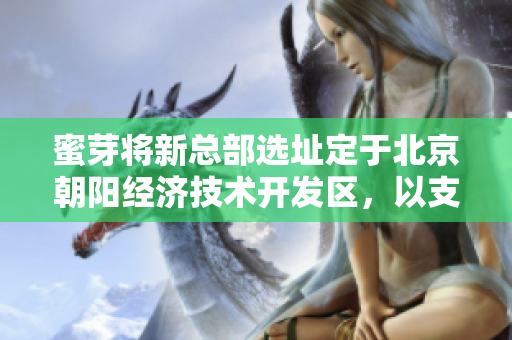 蜜芽将新总部选址定于北京朝阳经济技术开发区，以支持公司未来发展