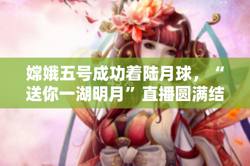嫦娥五号成功着陆月球，“送你一湖明月”直播圆满结束