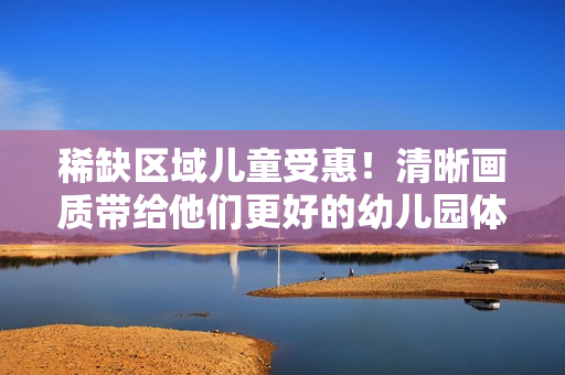 稀缺区域儿童受惠！清晰画质带给他们更好的幼儿园体验