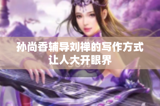 孙尚香辅导刘禅的写作方式让人大开眼界