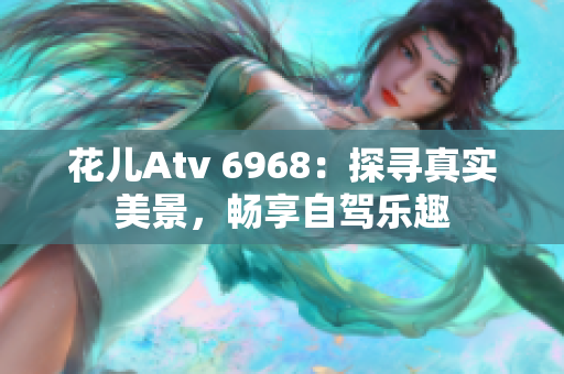 花儿Atv 6968：探寻真实美景，畅享自驾乐趣