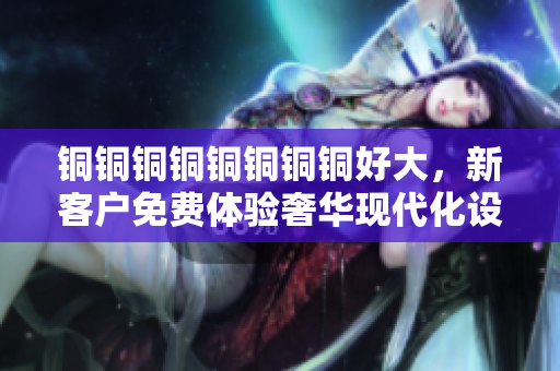 铜铜铜铜铜铜铜铜好大，新客户免费体验奢华现代化设施