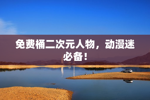免费桶二次元人物，动漫迷必备！