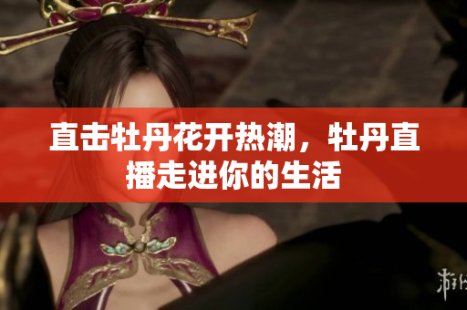 直击牡丹花开热潮，牡丹直播走进你的生活
