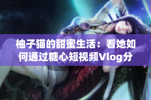 柚子猫的甜蜜生活：看她如何通过糖心短视频Vlog分享快乐
