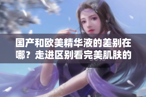 国产和欧美精华液的差别在哪？走进区别看完美肌肤的秘密！