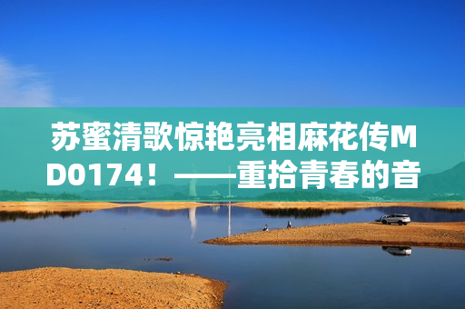 苏蜜清歌惊艳亮相麻花传MD0174！——重拾青春的音乐元素