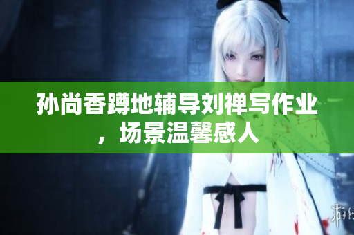 孙尚香蹲地辅导刘禅写作业，场景温馨感人