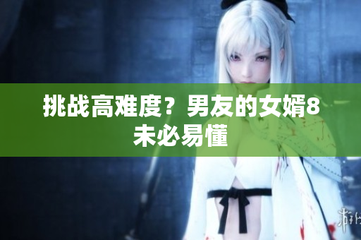 挑战高难度？男友的女婿8未必易懂
