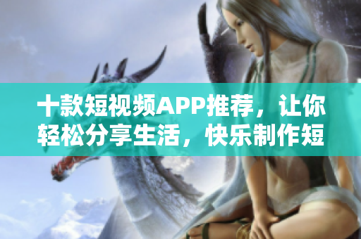 十款短视频APP推荐，让你轻松分享生活，快乐制作短视频