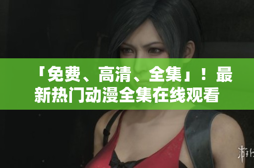 「免费、高清、全集」！最新热门动漫全集在线观看