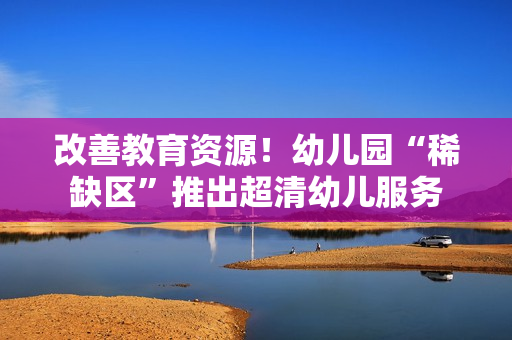 改善教育资源！幼儿园“稀缺区”推出超清幼儿服务