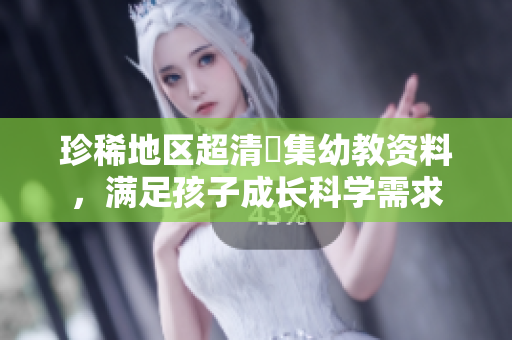 珍稀地区超清蒐集幼教资料，满足孩子成长科学需求