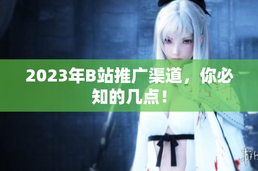 2023年B站推广渠道，你必知的几点！
