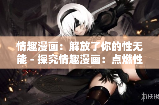 情趣漫画：解放了你的性无能 - 探究情趣漫画：点燃性爱激情