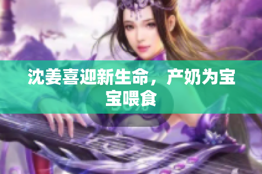 沈姜喜迎新生命，产奶为宝宝喂食