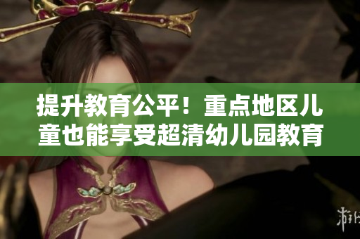 提升教育公平！重点地区儿童也能享受超清幼儿园教育