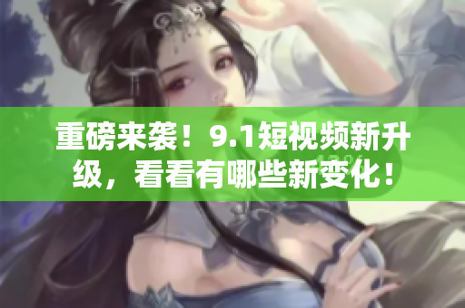 重磅来袭！9.1短视频新升级，看看有哪些新变化！