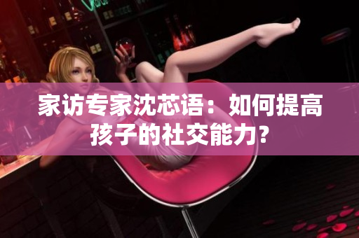 家访专家沈芯语：如何提高孩子的社交能力？