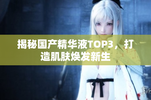 揭秘国产精华液TOP3，打造肌肤焕发新生