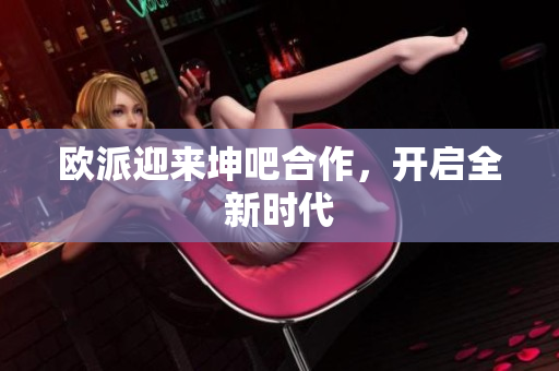 欧派迎来坤吧合作，开启全新时代