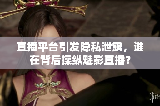 直播平台引发隐私泄露，谁在背后操纵魅影直播？
