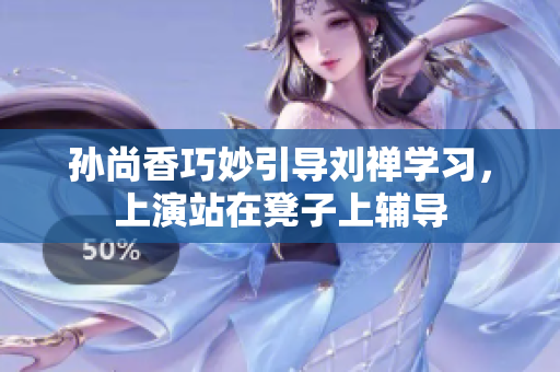 孙尚香巧妙引导刘禅学习，上演站在凳子上辅导