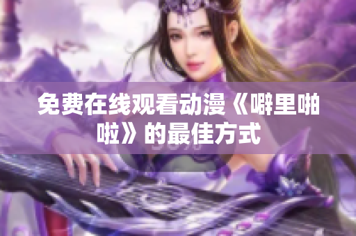 免费在线观看动漫《噼里啪啦》的最佳方式