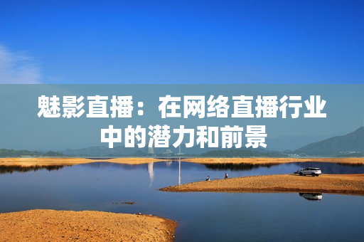 魅影直播：在网络直播行业中的潜力和前景