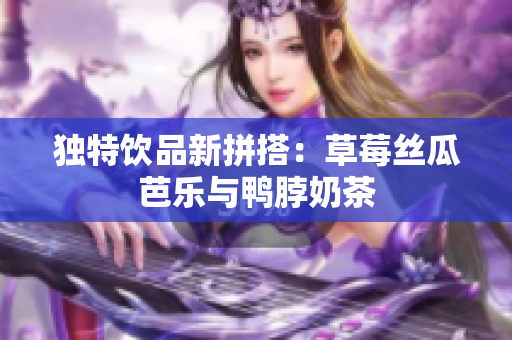 独特饮品新拼搭：草莓丝瓜芭乐与鸭脖奶茶