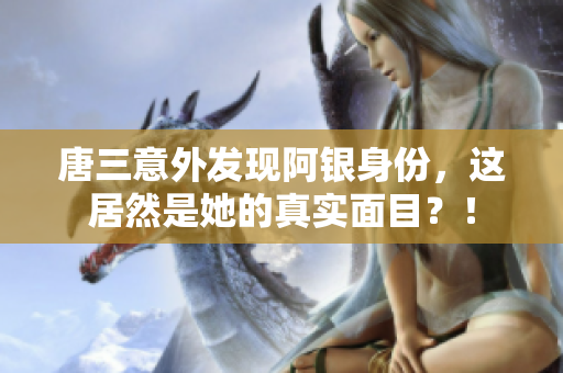 唐三意外发现阿银身份，这居然是她的真实面目？！