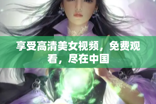 享受高清美女视频，免费观看，尽在中国