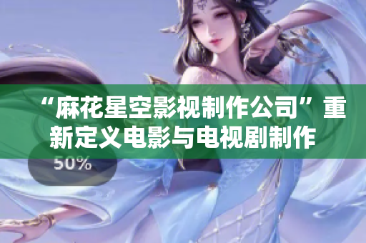 “麻花星空影视制作公司”重新定义电影与电视剧制作
