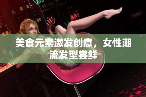 美食元素激发创意，女性潮流发型尝鲜