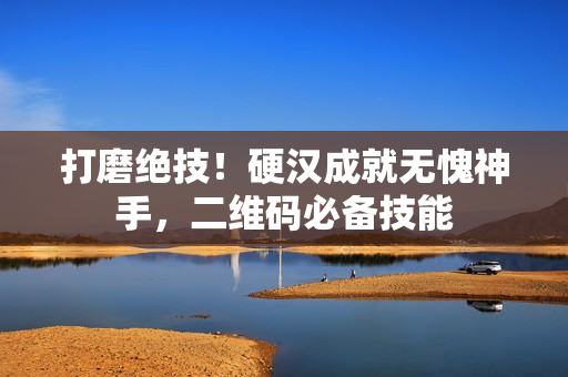 打磨绝技！硬汉成就无愧神手，二维码必备技能